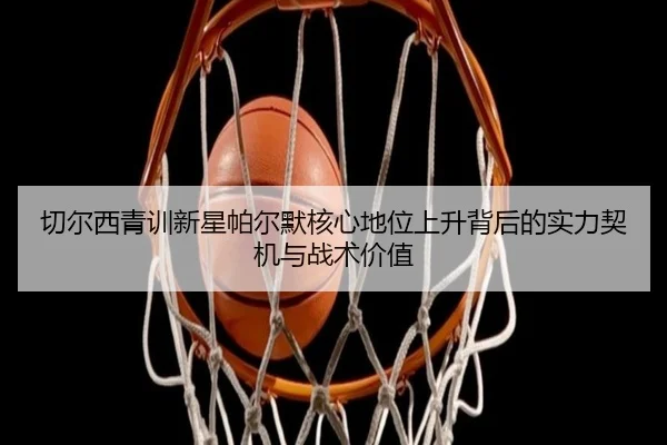 切尔西青训新星帕尔默核心地位上升背后的实力契机与战术价值